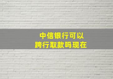 中信银行可以跨行取款吗现在