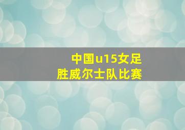 中国u15女足胜威尔士队比赛