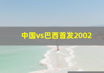 中国vs巴西首发2002