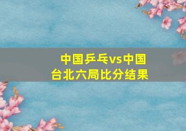 中国乒乓vs中国台北六局比分结果