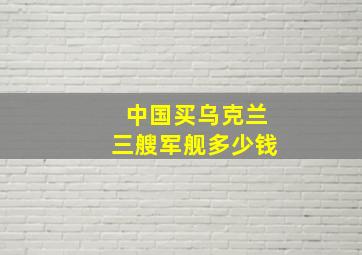 中国买乌克兰三艘军舰多少钱