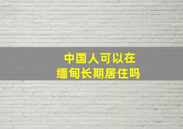 中国人可以在缅甸长期居住吗