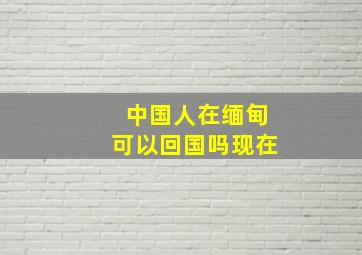 中国人在缅甸可以回国吗现在