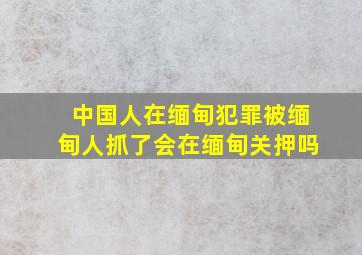 中国人在缅甸犯罪被缅甸人抓了会在缅甸关押吗