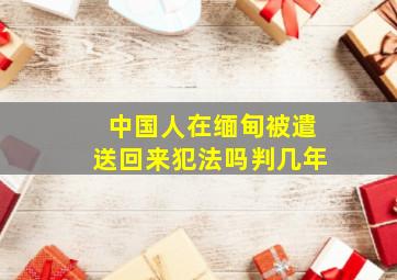 中国人在缅甸被遣送回来犯法吗判几年