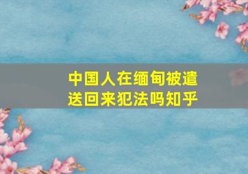 中国人在缅甸被遣送回来犯法吗知乎