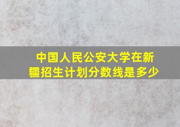 中国人民公安大学在新疆招生计划分数线是多少