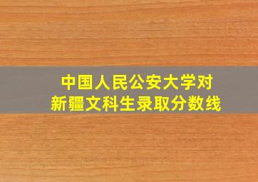 中国人民公安大学对新疆文科生录取分数线