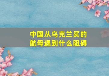 中国从乌克兰买的航母遇到什么阻碍