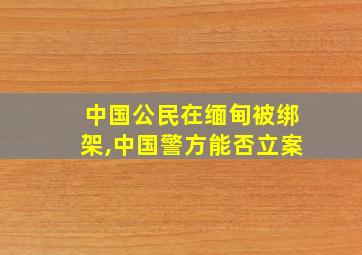 中国公民在缅甸被绑架,中国警方能否立案