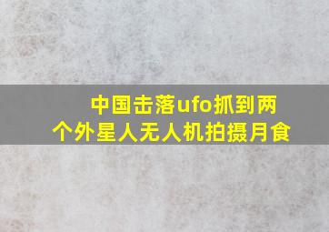 中国击落ufo抓到两个外星人无人机拍摄月食