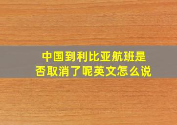 中国到利比亚航班是否取消了呢英文怎么说