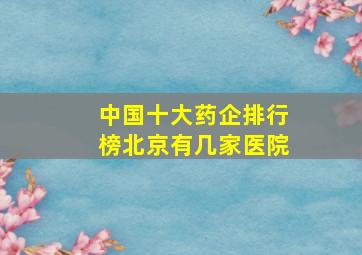 中国十大药企排行榜北京有几家医院