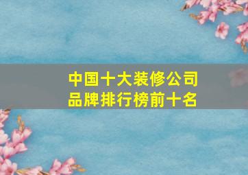 中国十大装修公司品牌排行榜前十名