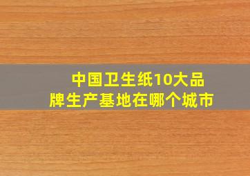 中国卫生纸10大品牌生产基地在哪个城市