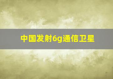 中国发射6g通信卫星