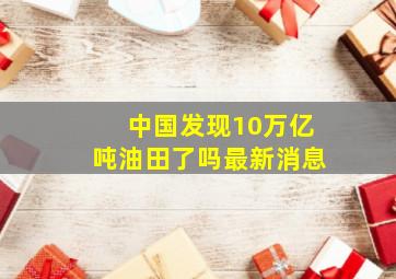 中国发现10万亿吨油田了吗最新消息