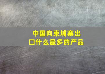 中国向柬埔寨出口什么最多的产品