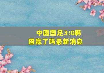 中国国足3:0韩国赢了吗最新消息