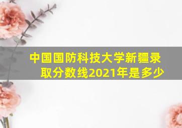 中国国防科技大学新疆录取分数线2021年是多少