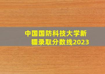 中国国防科技大学新疆录取分数线2023