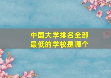 中国大学排名全部最低的学校是哪个