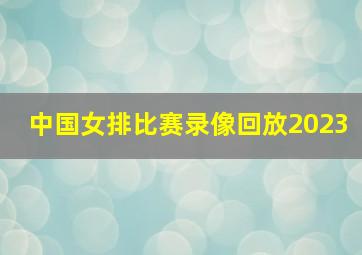 中国女排比赛录像回放2023