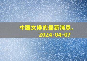 中国女排的最新消息,2024-04-07