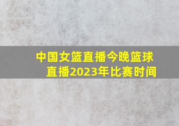 中国女篮直播今晚篮球直播2023年比赛时间