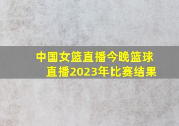 中国女篮直播今晚篮球直播2023年比赛结果