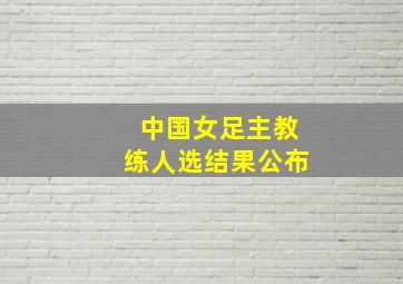 中国女足主教练人选结果公布