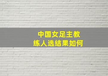 中国女足主教练人选结果如何