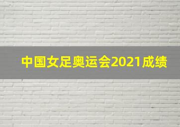 中国女足奥运会2021成绩