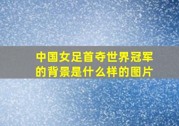 中国女足首夺世界冠军的背景是什么样的图片