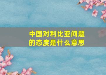 中国对利比亚问题的态度是什么意思