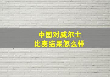 中国对威尔士比赛结果怎么样