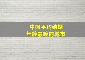 中国平均结婚年龄最晚的城市