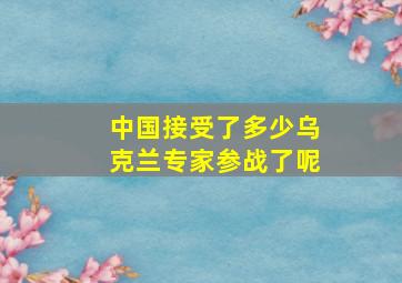 中国接受了多少乌克兰专家参战了呢