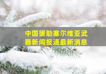 中国援助塞尔维亚武器新闻报道最新消息