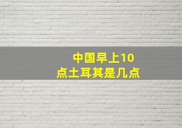 中国早上10点土耳其是几点