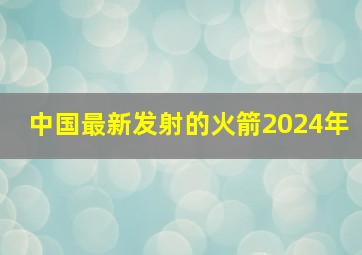 中国最新发射的火箭2024年