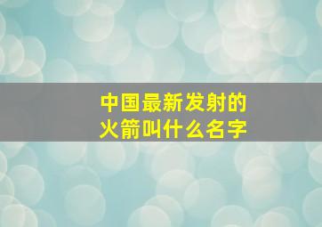 中国最新发射的火箭叫什么名字