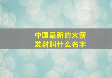 中国最新的火箭发射叫什么名字