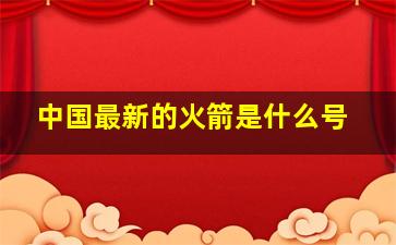 中国最新的火箭是什么号