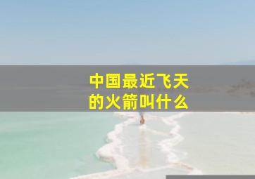 中国最近飞天的火箭叫什么