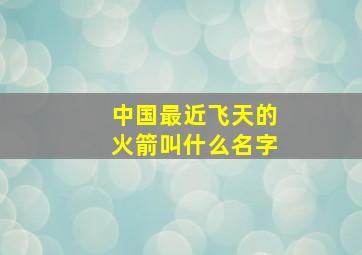 中国最近飞天的火箭叫什么名字