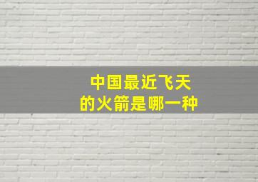 中国最近飞天的火箭是哪一种