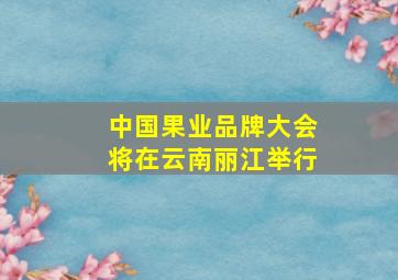 中国果业品牌大会将在云南丽江举行