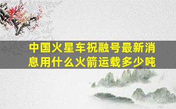 中国火星车祝融号最新消息用什么火箭运载多少吨