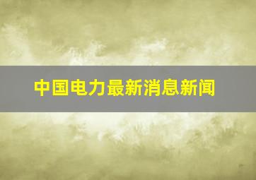 中国电力最新消息新闻